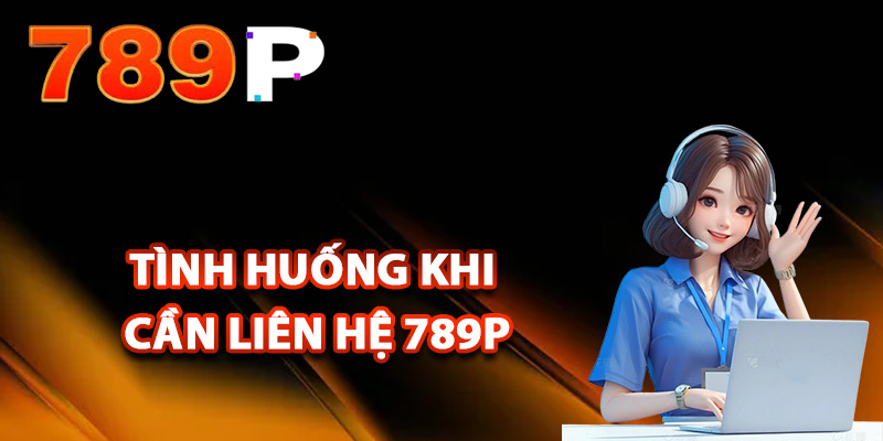 Những tình huống khi cần liên hệ 789P hỗ trợ